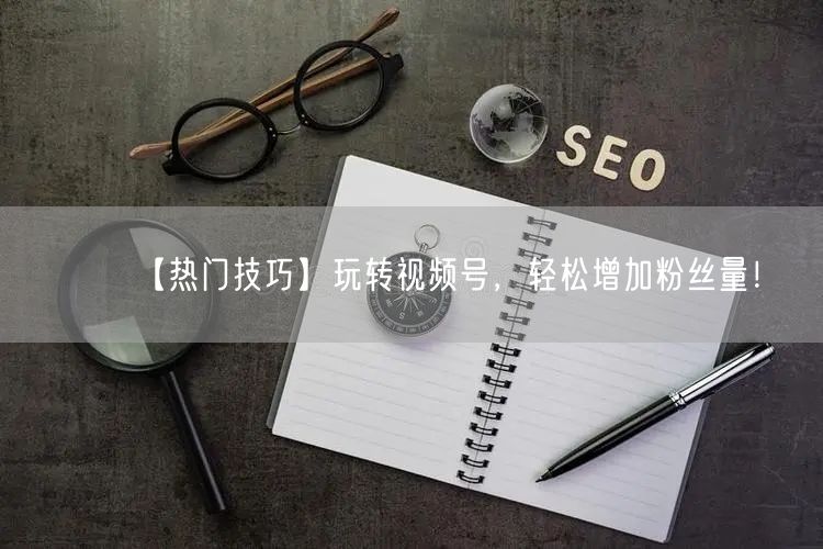 【热门技巧】玩转视频号，轻松增加粉丝量！